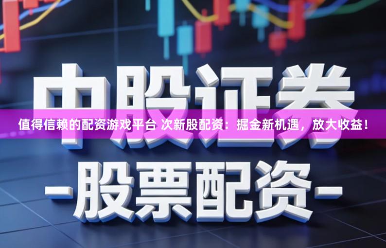 值得信赖的配资游戏平台 次新股配资：掘金新机遇，放大收益！