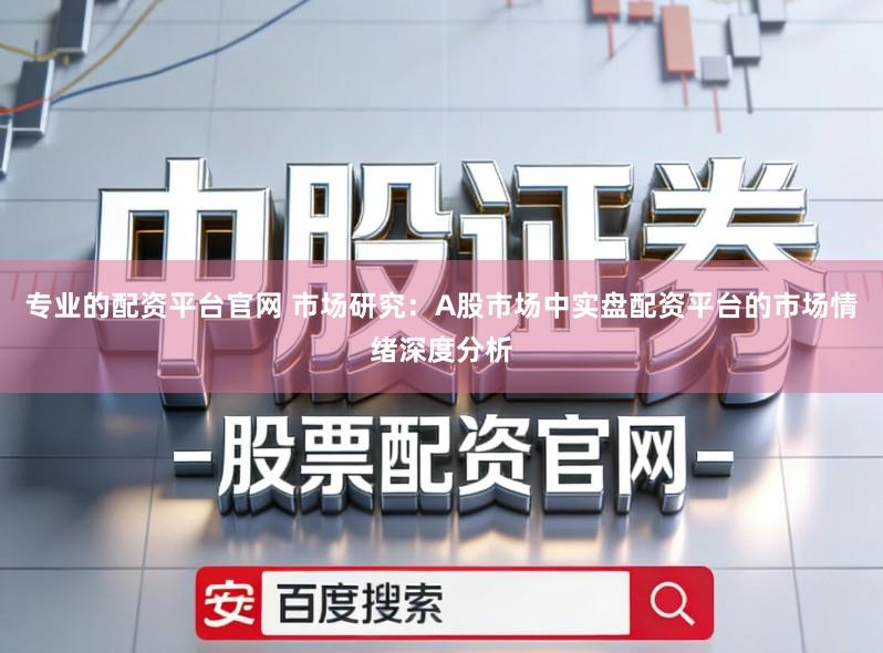 专业的配资平台官网 市场研究：A股市场中实盘配资平台的市场情绪深度分析