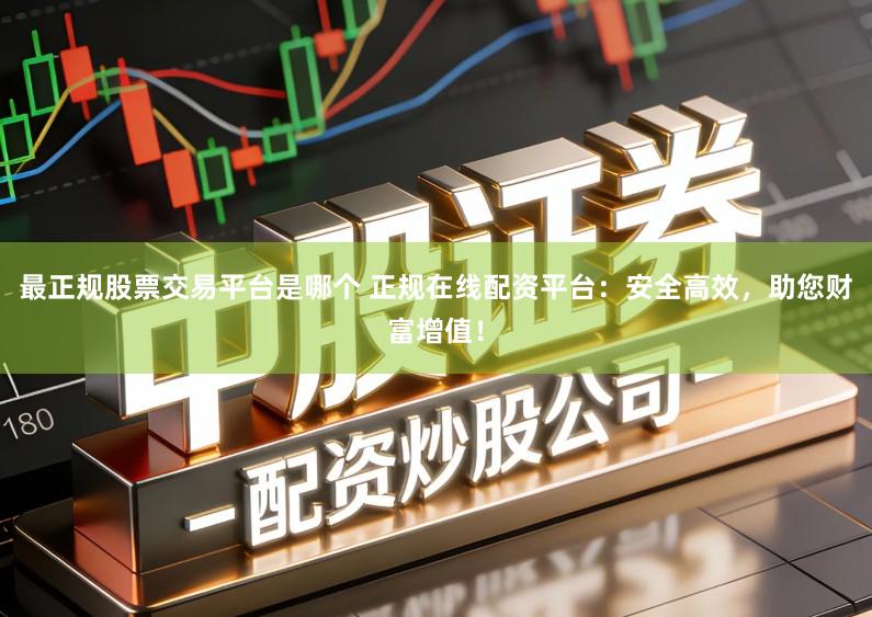 最正规股票交易平台是哪个 正规在线配资平台：安全高效，助您财富增值！