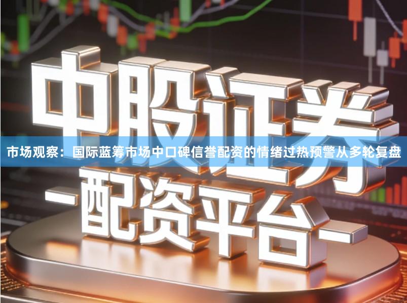 市场观察：国际蓝筹市场中口碑信誉配资的情绪过热预警从多轮复盘