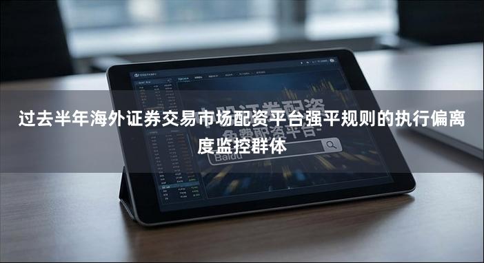过去半年海外证券交易市场配资平台强平规则的执行偏离度监控群体