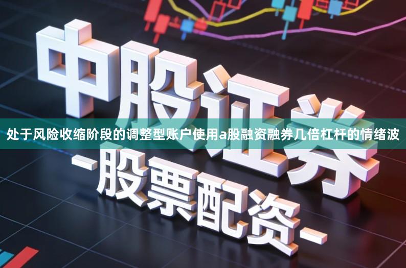 处于风险收缩阶段的调整型账户使用a股融资融券几倍杠杆的情绪波