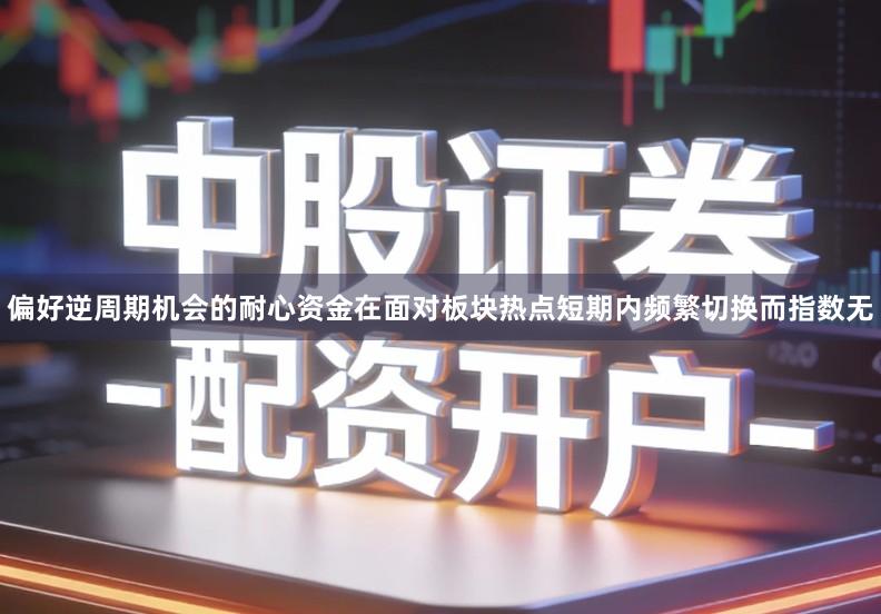 偏好逆周期机会的耐心资金在面对板块热点短期内频繁切换而指数无
