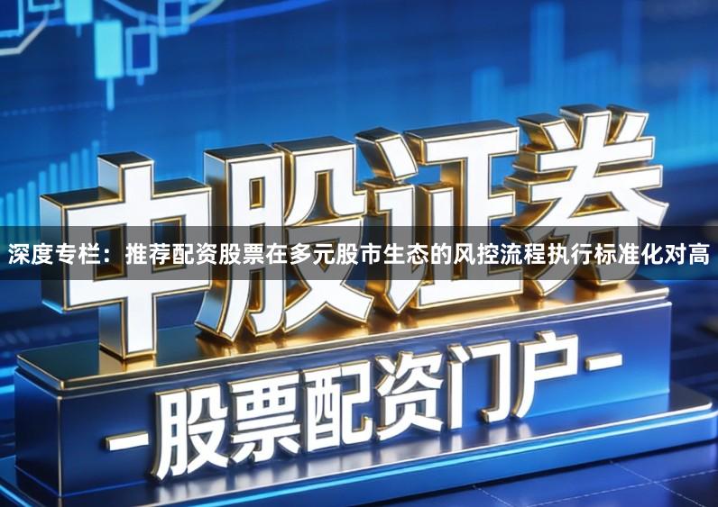 深度专栏：推荐配资股票在多元股市生态的风控流程执行标准化对高